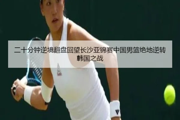 二十分钟逆境翻盘回望长沙亚锦赛中国男篮绝地逆转韩国之战