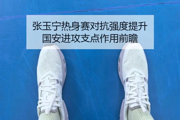 张玉宁热身赛对抗强度提升 国安进攻支点作用前瞻